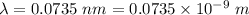\lambda=0.0735\ nm=0.0735\times 10^{-9}\ m