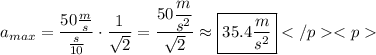 a_{max}=\dfrac{50\frac{m}{s}}{\frac{s}{10}}\cdot\dfrac{1}{\sqrt{2}}=\dfrac{50\dfrac{m}{s^2}}{\sqrt{2}}\approx\boxed{35.4\dfrac{m}{s^2}}