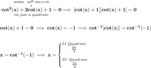 \bf \stackrel{\stackrel{notice~~ax^2+bx+c=0}{\downarrow }}{\underset{\textit{tis just a quadratic}}{cot^2(x)+2cot(x)+1=0}}\implies [cot(x)+1][cot(x)+1]=0 \\\\\\ cot(x)+1=0\implies cot(x)=-1\implies cot^{-1}[cot(x)]=cot^{-1}(-1) \\\\\\ x=cot^{-1}(-1)\implies x= \begin{cases} \stackrel{II~Quadrant}{\frac{3\pi }{4}}\\[1em] \stackrel{IV~Quadrant}{\frac{7\pi }{4}} \end{cases}