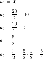 a_1=20\\\\a_2=\dfrac{20}{2}=10\\\\a_3=\dfrac{10}{2}=5\\\\a_4=\dfrac{5}{2}\\\\a_5=\dfrac{\frac{5}{2}}{2}=\dfrac{5}{2}\cdot\dfrac{1}{2}=\dfrac{5}{4}