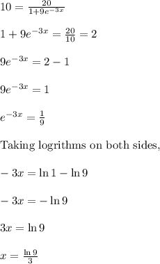 10=\frac{20}{1+9e^{-3x}}\\\\1+9e^{-3x}=\frac{20}{10}=2\\\\9e^{-3x}=2-1\\\\9e^{-3x}=1\\\\e^{-3x}=\frac{1}{9}\\\\\text{Taking logrithms on both sides,}\\\\-3x=\ln 1-\ln9\\\\-3x=-\ln 9\\\\3x=\ln 9\\\\x=\frac{\ln 9}{3}