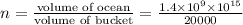 n=\frac{\text{volume of ocean}}{\text{volume of bucket}}=\frac{1.4\times10^{9}\times10^{15}}{20000}