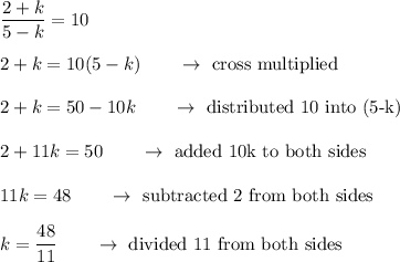 \dfrac{2+k}{5-k}=10\\\\2+k=10(5-k)\qquad \rightarrow \ \text{cross multiplied}\\\\2+k=50-10k\qquad \rightarrow \ \text{distributed 10 into (5-k)}\\\\2+11k=50\qquad \rightarrow \ \text{added 10k to both sides}\\\\11k=48\qquad \rightarrow \ \text{subtracted 2 from both sides}\\\\k=\dfrac{48}{11}\qquad \rightarrow \ \text{divided 11 from both sides}