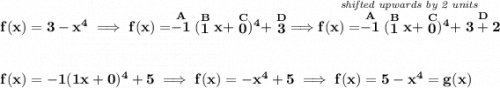 \bf f(x)=3-x^4\implies f(x)=\stackrel{A}{-1}(\stackrel{B}{1}x+\stackrel{C}{0})^4+\stackrel{D}{3}\implies \stackrel{\textit{shifted upwards by 2 units}}{f(x)=\stackrel{A}{-1}(\stackrel{B}{1}x+\stackrel{C}{0})^4+\stackrel{D}{3+2}} \\\\\\ f(x)=-1(1x+0)^4+5\implies f(x)=-x^4+5\implies f(x)=5-x^4=g(x)