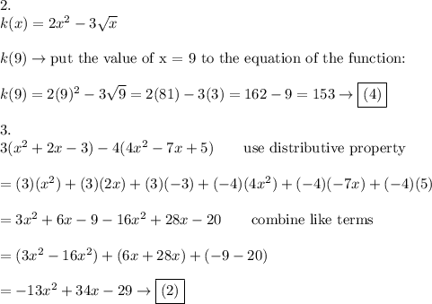 2.\\k(x)=2x^2-3\sqrt{x}\\\\k(9)\to\text{put the value of x = 9 to the equation of the function:}\\\\k(9)=2(9)^2-3\sqrt9=2(81)-3(3)=162-9=153\to\boxed{(4)}\\\\3.\\3(x^2+2x-3)-4(4x^2-7x+5)\qquad\text{use distributive property}\\\\=(3)(x^2)+(3)(2x)+(3)(-3)+(-4)(4x^2)+(-4)(-7x)+(-4)(5)\\\\=3x^2+6x-9-16x^2+28x-20\qquad\text{combine like terms}\\\\=(3x^2-16x^2)+(6x+28x)+(-9-20)\\\\=-13x^2+34x-29\to\boxed{(2)}