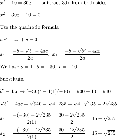 x^2-10=30x\qquad\text{subtract 30x from both sides}\\\\x^2-30x-10=0\\\\\text{Use the quadratic formula}\\\\ax^2+bx+c=0\\\\x_1=\dfrac{-b-\sqrt{b^2-4ac}}{2a},\ x_2=\dfrac{-b+\sqrt{b^2-4ac}}{2a}\\\\\text{We have}\ a=1,\ b=-30,\ c=-10\\\\\text{Substitute.}\\\\b^2-4ac\to(-30)^2-4(1)(-10)=900+40=940\\\\\sqrt{b^2-4ac}=\sqrt{940}=\sqrt{4\cdot235}=\sqrt4\cdot\sqrt{235}=2\sqrt{235}\\\\x_1=\dfrac{-(-30)-2\sqrt{235}}{2(1)}=\dfrac{30-2\sqrt{235}}{2}=15-\sqrt{235}\\\\x_2=\dfrac{-(-30)+2\sqrt{235}}{2(1)}=\dfrac{30+2\sqrt{235}}{2}=15+\sqrt{235}