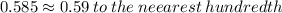 0.585 \approx0.59 \: to \: the \: neearest \: hundredth