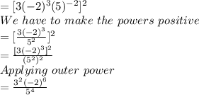 = [3 (-2)^3 (5)^{-2}]^2\\We\ have\ to\ make\ the\ powers\ positive\\= [{\frac{3(-2)^3}{5^{2}} }]^2\\= \frac{[{3(-2)^3}]^2}{(5^2)^2} \\Applying\ outer\ power\\= \frac{3^2(-2)^6}{5^4} \\