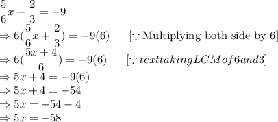 \dfrac{5}{6} x+\dfrac{2}{3}=-9\\\Rightarrow6(\dfrac{5}{6} x+\dfrac{2}{3}) =-9(6)\ \ \ \ \   [\because \text{Multiplying both side by 6}]\\\Rightarrow 6(\dfrac{5x+4}{6}) =-9(6)\ \ \ \ \   [\because text{taking LCM of 6 and 3} ]\\\Rightarrow 5x+4=-9(6)\\\Rightarrow 5x+4 =-54\\\Rightarrow 5x =-54-4\\\Rightarrow 5x =-58