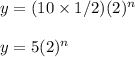 y=(10\times 1/2)(2)^n\\\\y=5(2)^n