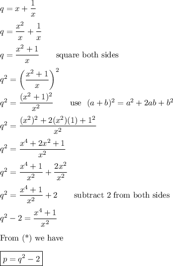 q=x+\dfrac{1}{x}\\\\q=\dfrac{x^2}{x}+\dfrac{1}{x}\\\\q=\dfrac{x^2+1}{x}\qquad\text{square both sides}\\\\q^2=\left(\dfrac{x^2+1}{x}\right)^2\\\\q^2=\dfrac{(x^2+1)^2}{x^2}\qquad\text{use}\ \ (a+b)^2=a^2+2ab+b^2\\\\q^2=\dfrac{(x^2)^2+2(x^2)(1)+1^2}{x^2}\\\\q^2=\dfrac{x^4+2x^2+1}{x^2}\\\\q^2=\dfrac{x^4+1}{x^2}+\dfrac{2x^2}{x^2}\\\\q^2=\dfrac{x^4+1}{x^2}+2\qquad\text{subtract 2 from both sides}\\\\q^2-2=\dfrac{x^4+1}{x^2}\\\\\text{From (*) we have}\\\\\boxed{p=q^2-2}