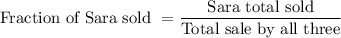 \text{Fraction of Sara sold }=\dfrac{\text{Sara total sold}}{\text{Total sale by all three}}