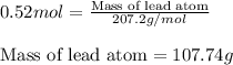 0.52mol=\frac{\text{Mass of lead atom}}{207.2g/mol}\\\\\text{Mass of lead atom}=107.74g
