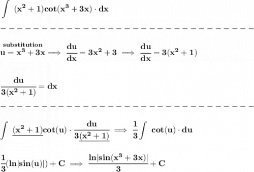 \bf \displaystyle \int~(x^2+1)cot(x^3+3x)\cdot  dx\\\\&#10;-------------------------------\\\\&#10;\stackrel{substitution}{u=x^3+3x}\implies \cfrac{du}{dx}=3x^2+3\implies \cfrac{du}{dx}=3(x^2+1)&#10;\\\\\\&#10;\cfrac{du}{3(x^2+1)}=dx\\\\&#10;-------------------------------\\\\&#10;\displaystyle \int~\underline{(x^2+1)} cot(u)\cdot \cfrac{du}{3\underline{(x^2+1)}}\implies \cfrac{1}{3}\int~cot(u)\cdot  du&#10;\\\\\\&#10;\cfrac{1}{3}( ln|sin(u)|)+C\implies \cfrac{ln|sin(x^3+3x)|}{3}+C
