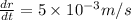 \frac{dr}{dt} = 5 \times 10^{-3} m/s