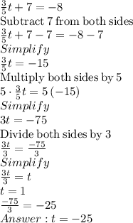 \frac{3}{5}t+7=-8\\\mathrm{Subtract\:}7\mathrm{\:from\:both\:sides}\\\frac{3}{5}t+7-7=-8-7\\Simplify\\\frac{3}{5}t=-15\\\mathrm{Multiply\:both\:sides\:by\:}5\\5\cdot \frac{3}{5}t=5\left(-15\right)\\Simplify\\3t=-75\\\mathrm{Divide\:both\:sides\:by\:}3\\\frac{3t}{3}=\frac{-75}{3}\\Simplify\\\frac{3t}{3}=t\\t = 1\\\frac{-75}{3}=-25\\ t=-25