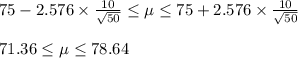 75-2.576\times \frac{10}{\sqrt{50}}\leq \mu\leq 75+2.576\times \frac{10}{\sqrt{50}}\\\\71.36\leq \mu\leq 78.64