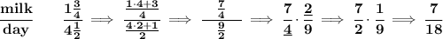\bf \cfrac{milk}{day}\qquad \cfrac{1\frac{3}{4}}{4\frac{1}{2}}\implies \cfrac{\frac{1\cdot 4+3}{4}}{\frac{4\cdot 2+1}2}\implies \cfrac{\quad \frac{7}{4}\quad }{\frac{9}{2}}\implies \cfrac{7}{\underline{4}}\cdot \cfrac{\underline{2}}{9}\implies \cfrac{7}{2}\cdot \cfrac{1}{9}\implies \cfrac{7}{18}