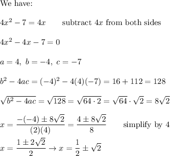 \text{We have:}\\\\4x^2-7=4x\qquad\text{subtract}\ 4x\ \text{from both sides}\\\\4x^2-4x-7=0\\\\a=4,\ b=-4,\ c=-7\\\\b^2-4ac=(-4)^2-4(4)(-7)=16+112=128\\\\\sqrt{b^2-4ac}=\sqrt{128}=\sqrt{64\cdot2}=\sqrt{64}\cdot\sqrt2=8\sqrt2\\\\x=\dfrac{-(-4)\pm8\sqrt2}{(2)(4)}=\dfrac{4\pm8\sqrt2}{8}\qquad\text{simplify by 4}\\\\x=\dfrac{1\pm2\sqrt2}{2}\to x=\dfrac{1}{2}\pm\sqrt2