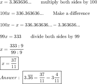 x=3.363636...\qquad\text{multiply both sides by 100}\\\\100x=336.363636...\qquad\text{Make a difference}\\\\100x-x=336.363636...-3.363636...\\\\99x=333\qquad\text{divide both sides by 99}\\\\x=\dfrac{333:9}{99:9}\\\\\boxed{x=\dfrac{37}{11}}\\\\\ \boxed{3.\overline{36}=\dfrac{37}{11}=3\dfrac{4}{11}}