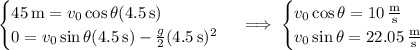 \begin{cases}45\,\mathrm m=v_0\cos\theta(4.5\,\mathrm s)\\0=v_0\sin\theta(4.5\,\mathrm s)-\frac g2(4.5\,\mathrm s)^2\end{cases}\implies\begin{cases}v_0\cos\theta=10\,\frac{\mathrm m}{\mathrm s}\\v_0\sin\theta=22.05\,\frac{\mathrm m}{\mathrm s}\end{cases}