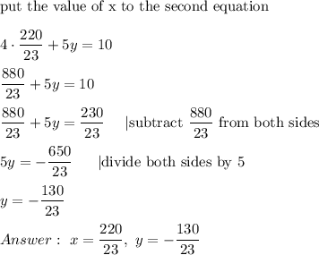 \text{put the value of x to the second equation}\\\\4\cdot\dfrac{220}{23}+5y=10\\\\\dfrac{880}{23}+5y=10\\\\\dfrac{880}{23}+5y=\dfrac{230}{23}\ \ \ \ |\text{subtract}\ \dfrac{880}{23}\ \text{from both sides}\\\\5y=-\dfrac{650}{23}\ \ \ \ \ |\text{divide both sides by 5}\\\\y=-\dfrac{130}{23}\\\\\ x=\dfrac{220}{23},\ y=-\dfrac{130}{23}