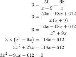 \begin{aligned}3&=\frac{{50}}{{x + 9}}+\frac{{68}}{x}\\3&= \frac{{50x + 68x + 612}}{{x\left( {x + 9}\right)}}\\3&=\frac{{50x + 68x + 612}}{{{x^2} + 9x}}\\3\times \left( {{x^2} + 9x} \right)&= 118x + 612\\3{x^2} + 27x&= 118x + 612\\3{x^2} - 91x - 612&=0\\\end{aligned}