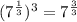(7^{\frac{1}{3}})^3=7^{\frac{3}{3}}
