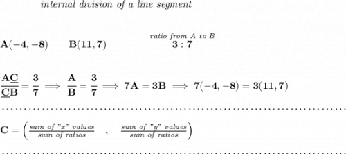 \bf ~~~~~~~~~~~~\textit{internal division of a line segment}&#10;\\\\\\&#10;A(-4,-8)\qquad B(11,7)\qquad&#10;\qquad \stackrel{\textit{ratio from A to B}}{3:7}&#10;\\\\\\&#10;\cfrac{A\underline{C}}{\underline{C} B} = \cfrac{3}{7}\implies \cfrac{A}{B} = \cfrac{3}{7}\implies 7A=3B\implies 7(-4,-8)=3(11,7)\\\\[-0.35em]&#10;~\dotfill\\\\&#10;C=\left(\frac{\textit{sum of "x" values}}{\textit{sum of ratios}}\quad ,\quad \frac{\textit{sum of "y" values}}{\textit{sum of ratios}}\right)\\\\[-0.35em]&#10;~\dotfill