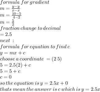 formula \: for \: gradient \:  \\ m =  \frac{y - y}{x - x}  \\ m =  \frac{10 - 5}{4 - 2}  \\  m =  \frac{5}{2}  \\ fraction \: change \: to \: decimal \\  = 2.5 \\ next \: :  \\ formula \: for \: equation \: to \: find \: c \:  \\   y = mx + c \\ choose \: a \: coordinate \:  = (2 \: 5) \:  \\ 5 = 2.5 (2) + c \\ 5 = 5 + c \\ c = 0 \\ so \: the \: equation \: is \: y = 2.5x + 0 \\ thats \: mean \: the \: answer \: is \: c \: which \: is \: y = 2.5x
