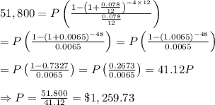 51,800= P\left(\frac{1-\left(1+ \frac{0.078}{12}\right)^{-4\times12} }{ \frac{0.078}{12} } \right) \\  \\ =P\left(\frac{1-(1+ 0.0065)^{-48} }{ 0.0065 } \right)=P\left(\frac{1-(1.0065)^{-48} }{ 0.0065 } \right) \\  \\ =P\left(\frac{1-0.7327}{ 0.0065 } \right)=P\left(\frac{0.2673}{ 0.0065 } \right)=41.12P \\  \\ \Rightarrow P= \frac{51,800}{41.12} =\$1,259.73