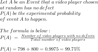 Let \; A \; be \; an \; Event \; that \; a \; video \; player \; chosen \\\; at \; random \; has \; no \; de\dot{f}ect\\P(A) \; be \; the \; experimental \; probability\\ of \; event \; A \; to \; happen.\\\\The \; formula \; is \; below:\\P(A) \; = \;  \frac{Number \; of \; video \; players \; with \; no \; de\dot{f}ects }{Total \; number \; of \; video \; players}\\\\P(A)=798 \div 800 =0.9975=99.75 \%