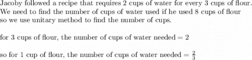 \text{Jacoby followed a recipe that requires 2 cups of water for every 3 cups of flour}.\\&#10;\text{We need to find the number of cups of water used if he used 8 cups of flour}\\&#10;\text{so we use unitary method to find the number of cups.}\\&#10;\\&#10;\text{for 3 cups of flour, the number of cups of water needed}=2\\&#10;\\&#10;\text{so for 1 cup of flour, the number of cups of water needed}=\frac{2}{3}