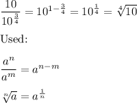 \dfrac{10}{10^\frac{3}{4}}=10^{1-\frac{3}{4}}=10^\frac{1}{4}=\sqrt[4]{10}\\\\\text{Used:}\\\\\dfrac{a^n}{a^m}=a^{n-m}\\\\\sqrt[n]{a}=a^\frac{1}{n}
