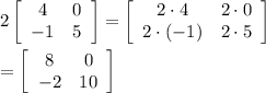 2\left[\begin{array}{cc}4&0\\-1&5\end{array}\right]=\left[\begin{array}{cc}2\cdot 4&2\cdot 0\\2\cdot(-1)&2\cdot 5\end{array}\right]\\\\=\left[\begin{array}{cc}8&0\\-2&10\end{array}\right]