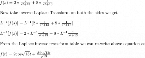 f(s)=2*\frac{s}{s^2+13}+8*\frac{1}{s^2+13}\\ \\ \text{Now take inverse Laplace Transform on both the sides we get}\\ \\ L^{-1}[f(s)]=L^{-1}[2*\frac{s}{s^2+13}+8*\frac{1}{s^2+13}]\\ \\ L^{-1}[f(s)]=2*L^{-1}\frac{s}{s^2+13}+8*L^{-1}\frac{1}{s^2+13}\\ \\ \text{From the Laplace inverse transform table we can re-write above equation as  }\\ \\ f(t)=2cos\sqrt{13}t+ \frac{Sin\sqrt{13}t}{\sqrt{13}}  \\
