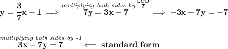 \bf y=\cfrac{3}{7}x-1\implies \stackrel{\textit{multiplying both sides by }\stackrel{LCD}{7}}{7y=3x-7}\implies -3x+7y=-7&#10;\\\\\\&#10;\stackrel{\textit{multiplying both sides by -1}}{3x-7y=7}\impliedby standard~form