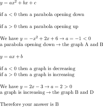 y=ax^2+bx+c\\\\\text{if a}\ \textless \  \text{0 then a parabola op}\text{ening down}\\\\\text{if a}\ \textgreater \  \text{0 then a parabola op}\text{ening up}\\\\\text{We have}\ y=-x^2+2x+6\to a=-1 \ \textless \  0\\\text{a parabola op}\text{ening down}\to\text{the graph A and B}\\\\y=ax+b\\\\\text{if a}\ \textless \ \text{0 then a graph is decreasing}\\\text{if a}\ \textgreater \ \text{0 then a graph is increasing}\\\\\text{We have}\ y=2x-3\to a=2 \ \textgreater \  0\\\text{a graph is increasing}\to \text{the graph B and D}\\\\\text{Therefore your answer is B}