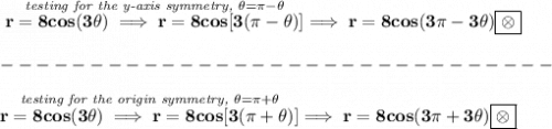 \bf \stackrel{\textit{testing for the y-axis symmetry, }\theta =\pi -\theta }{r=8cos(3\theta )\implies r=8cos[3(\pi -\theta)]}\implies r=8cos(3\pi -3\theta)\boxed{\otimes}\\\\&#10;-------------------------------\\\\&#10;\stackrel{\textit{testing for the origin symmetry, }\theta =\pi +\theta }{r=8cos(3\theta )\implies r=8cos[3(\pi +\theta)]}\implies r=8cos(3\pi +3\theta)\boxed{\otimes}