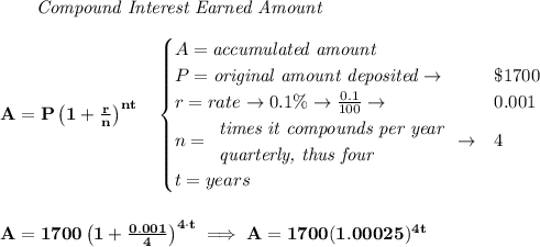 \bf ~~~~~~ \textit{Compound Interest Earned Amount}&#10;\\\\&#10;A=P\left(1+\frac{r}{n}\right)^{nt}&#10;\quad &#10;\begin{cases}&#10;A=\textit{accumulated amount}\\&#10;P=\textit{original amount deposited}\to &\$1700\\&#10;r=rate\to 0.1\%\to \frac{0.1}{100}\to &0.001\\&#10;n=&#10;\begin{array}{llll}&#10;\textit{times it compounds per year}\\&#10;\textit{quarterly, thus four}&#10;\end{array}\to &4\\&#10;t=years&#10;\end{cases}&#10;\\\\\\&#10;A=1700\left(1+\frac{0.001}{4}\right)^{4\cdot t}\implies A=1700(1.00025)^{4t}