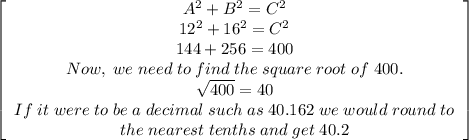 \left[\begin{array}{ccc}A^2+B^2=C^2\\12^2+16^2=C^2\\144+256=400\\Now,\;we\;need\;to\;find\;the\;square\;root\;of\;400.\\\sqrt{400}= 40\\If\;it\;were\;to\;be\;a\;decimal\;such\;as\;40.162\;we\;would\;round\;to\\the\;nearest\;tenths\;and\;get\;40.2\end{array}\right]
