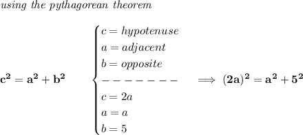 \bf \textit{using the pythagorean theorem}&#10;\\\\&#10;c^2=a^2+b^2&#10;\qquad &#10;\begin{cases}&#10;c=hypotenuse\\&#10;a=adjacent\\&#10;b=opposite\\&#10;-------\\&#10;c=2a\\&#10;a=a\\&#10;b=5&#10;\end{cases}\implies (2a)^2=a^2+5^2