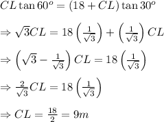 CL\tan60^o=(18+CL)\tan30^o \\  \\ \Rightarrow  \sqrt{3} CL=18\left( \frac{1}{ \sqrt{3} } \right)+\left( \frac{1}{ \sqrt{3} } \right)CL \\  \\ \Rightarrow \left( \sqrt{3} - \frac{1}{ \sqrt{3} } \right)CL=18\left( \frac{1}{ \sqrt{3} } \right) \\  \\ \Rightarrow \frac{2}{ \sqrt{3} } CL=18\left( \frac{1}{ \sqrt{3} } \right) \\  \\ \Rightarrow CL= \frac{18}{2} =9m