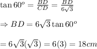 \tan60^o= \frac{BD}{CD} = \frac{BD}{6 \sqrt{3} }  \\  \\ \Rightarrow BD=6 \sqrt{3}\tan60^o \\  \\ =6 \sqrt{3}( \sqrt{3} )=6(3)=18cm