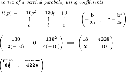 \bf \textit{ vertex of a vertical parabola, using coefficients}\\\\&#10;\begin{array}{lccclll}&#10;R(p) = &{{ -10}}p^2&{{ +130}}p&{{ +0}}\\&#10;&\uparrow &\uparrow &\uparrow \\&#10;&a&b&c&#10;\end{array}\qquad &#10;\left(-\cfrac{{{ b}}}{2{{ a}}}\quad ,\quad  {{ c}}-\cfrac{{{ b}}^2}{4{{ a}}}\right)&#10;\\\\\\&#10;\left( -\cfrac{130}{2(-10)}~~,~~0-\cfrac{130^2}{4(-10)} \right)\implies &#10;\left( \cfrac{13}{2}~~,~~\cfrac{4225}{10} \right)&#10;\\\\\\&#10;\left( \stackrel{price}{6\frac{1}{2}}~~,~~\stackrel{revenue}{422\frac{1}{2}} \right)