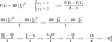 \bf f(x)=20\left( \frac{1}{4} \right)^x   \qquad &#10;\begin{cases}&#10;x_1=1\\&#10;x_2=2&#10;\end{cases}\implies \cfrac{f(2)-f(1)}{2-1}&#10;\\\\\\&#10;\cfrac{20\left( \frac{1}{4} \right)^2~~-~~20\left( \frac{1}{4} \right)^1}{1}\implies &#10;\cfrac{20\cdot \frac{1^2}{4^2}~~-~~20\cdot \frac{1^1}{4^1}}{1}&#10;\\\\\\&#10;\cfrac{\frac{20}{16}-\frac{20}{4}}{1}\implies \cfrac{\frac{5}{4}-5}{1}\implies \cfrac{\frac{5-20}{4}}{1}\implies \cfrac{-\frac{15}{4}}{1}\implies -\cfrac{15}{4}\implies -3\frac{3}{4}