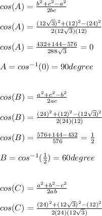 cos(A)= \frac{b^2+c^2-a^2}{2bc}\\ \\ cos(A)=\frac{(12\sqrt{3})^2+(12)^2-(24)^2}{2(12\sqrt{3})(12)} \\ \\ cos(A)=\frac{432+144-576}{288\sqrt{3}}=0\\ \\ A=cos^-^1(0)=90degree\\ \\ \\ cos(B)=\frac{a^2+c^2-b^2}{2ac}\\ \\ cos(B)=\frac{(24)^2+(12)^2-(12\sqrt{3})^2}{2(24)(12)}\\ \\ cos(B)=\frac{576+144-432}{576}=\frac{1}{2}\\ \\ B= cos^-^1(\frac{1}{2})=60 degree\\ \\ \\ cos(C)=\frac{a^2+b^2-c^2}{2ab}\\ \\ cos(C)=\frac{(24)^2+(12\sqrt{3})^2-(12)^2}{2(24)(12\sqrt{3})}