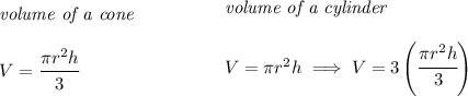 \bf \begin{array}{llll}&#10;\textit{volume of a cone}\\\\&#10;V=\cfrac{\pi r^2 h}{3}&#10;\end{array}\qquad \qquad &#10;\begin{array}{llll}&#10;\textit{volume of a cylinder}\\\\&#10;V=\pi r^2 h\implies V=3\left( \cfrac{\pi r^2 h}{3} \right)&#10;\end{array}