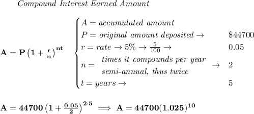 \bf \qquad \textit{Compound Interest Earned Amount}&#10;\\\\&#10;A=P\left(1+\frac{r}{n}\right)^{nt}&#10;\quad &#10;\begin{cases}&#10;A=\textit{accumulated amount}\\&#10;P=\textit{original amount deposited}\to &\$44700\\&#10;r=rate\to 5\%\to \frac{5}{100}\to &0.05\\&#10;n=&#10;\begin{array}{llll}&#10;\textit{times it compounds per year}\\&#10;\textit{semi-annual, thus twice}&#10;\end{array}\to &2\\&#10;t=years\to &5&#10;\end{cases}&#10;\\\\\\&#10;A=44700\left(1+\frac{0.05}{2}\right)^{2\cdot 5}\implies A=44700(1.025)^{10}