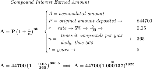 \bf \qquad \textit{Compound Interest Earned Amount}&#10;\\\\&#10;A=P\left(1+\frac{r}{n}\right)^{nt}&#10;\quad &#10;\begin{cases}&#10;A=\textit{accumulated amount}\\&#10;P=\textit{original amount deposited}\to &\$44700\\&#10;r=rate\to 5\%\to \frac{5}{100}\to &0.05\\&#10;n=&#10;\begin{array}{llll}&#10;\textit{times it compounds per year}\\&#10;\textit{daily, thus 365}&#10;\end{array}\to &365\\&#10;t=years\to &5&#10;\end{cases}&#10;\\\\\\&#10;A=44700\left(1+\frac{0.05}{365}\right)^{365\cdot 5}\implies A=44700(\stackrel{\approx}{1.000137})^{1825}